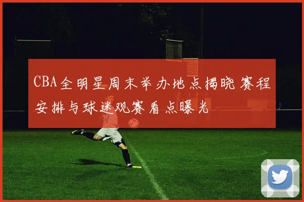 CBA全明星周末举办地点揭晓 赛程安排与球迷观赛看点曝光