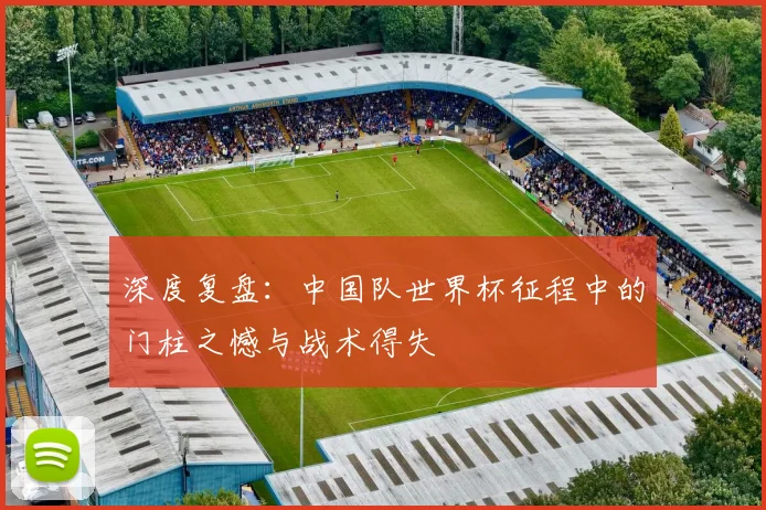 深度复盘：中国队世界杯征程中的门柱之憾与战术得失