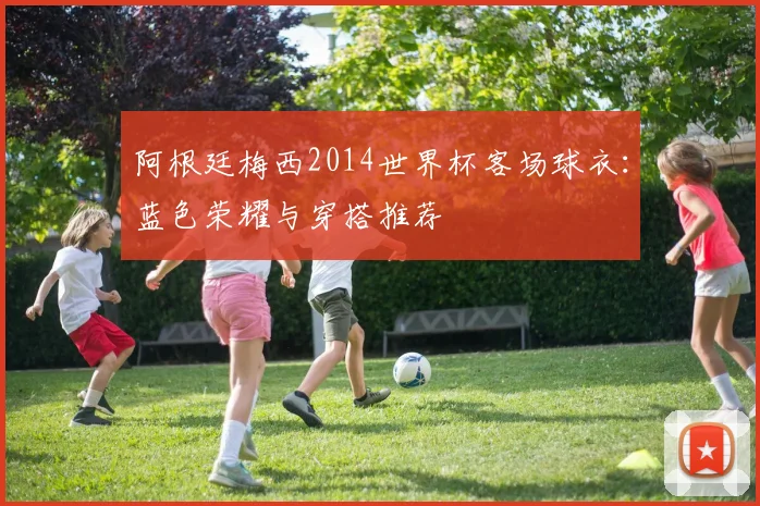 阿根廷梅西2014世界杯客场球衣：蓝色荣耀与穿搭推荐