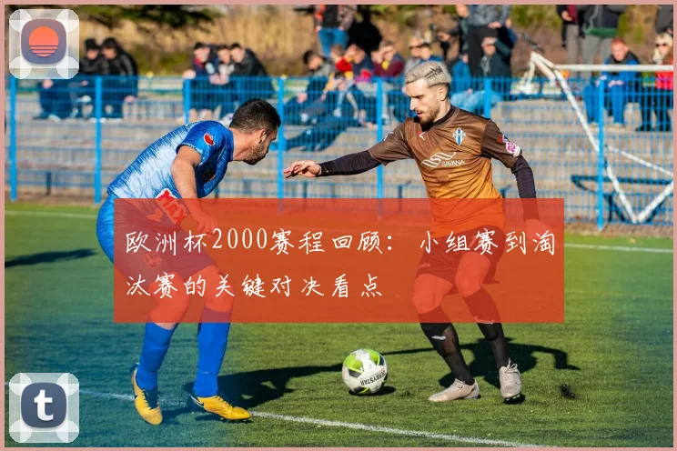 欧洲杯2000赛程回顾：小组赛到淘汰赛的关键对决看点