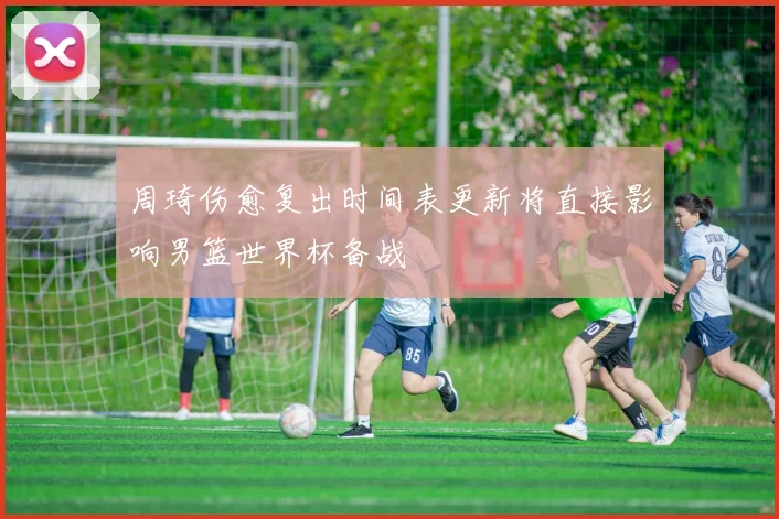 周琦伤愈复出时间表更新将直接影响男篮世界杯备战
