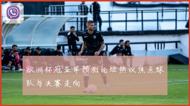 欧洲杯冠亚军预测论坛热议焦点球队与决赛走向