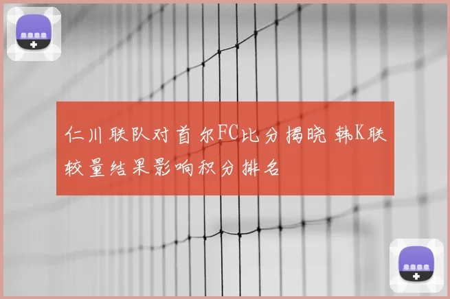 仁川联队对首尔FC比分揭晓 韩K联较量结果影响积分排名