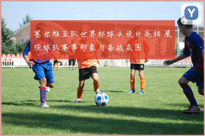 塞尔维亚队世界杯球衣设计亮相 展现球队赛事形象与备战氛围