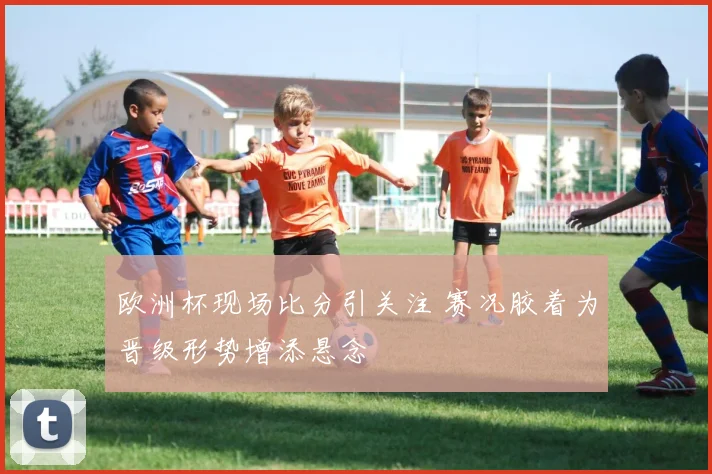 欧洲杯现场比分引关注 赛况胶着为晋级形势增添悬念