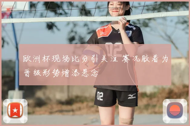 欧洲杯现场比分引关注 赛况胶着为晋级形势增添悬念
