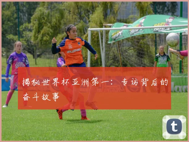 揭秘世界杯亚洲第一:专访背后的奋斗故事