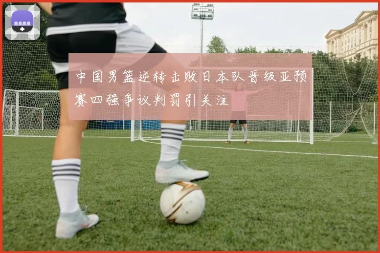 中国男篮逆转击败日本队晋级亚预赛四强争议判罚引关注