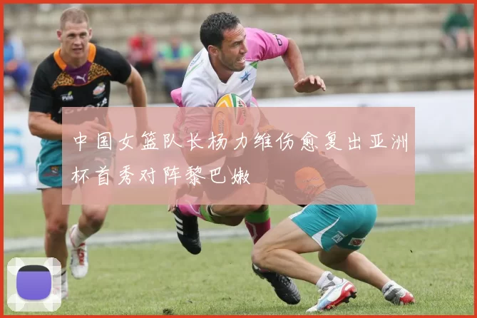 中国女篮队长杨力维伤愈复出亚洲杯首秀对阵黎巴嫩