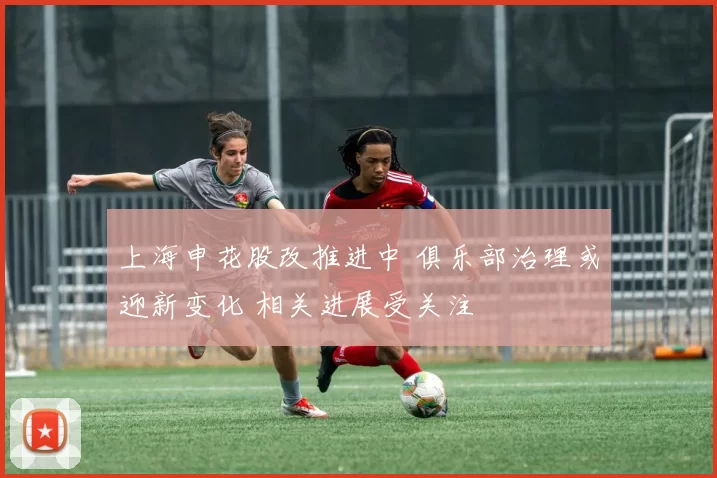 上海申花股改推进中 俱乐部治理或迎新变化 相关进展受关注