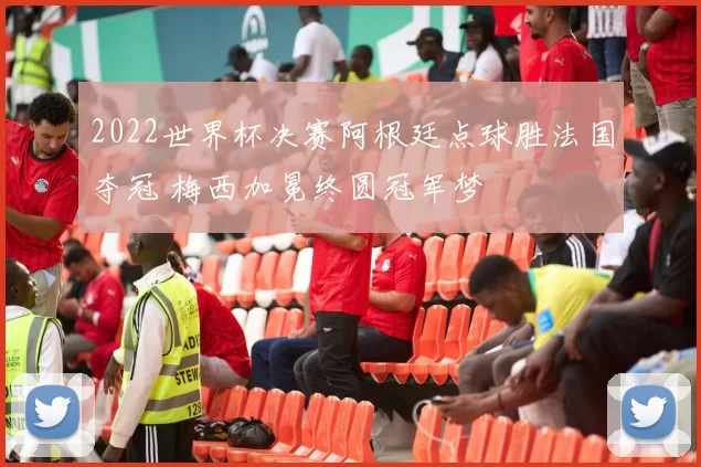 2022世界杯决赛阿根廷点球胜法国夺冠 梅西加冕终圆冠军梦