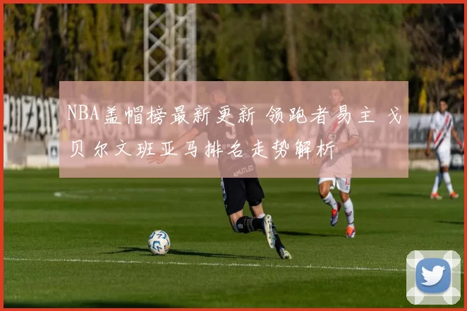 NBA盖帽榜最新更新 领跑者易主 戈贝尔文班亚马排名走势解析