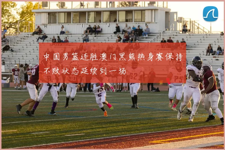 中国男篮连胜澳门黑熊热身赛保持不败状态延续到一场