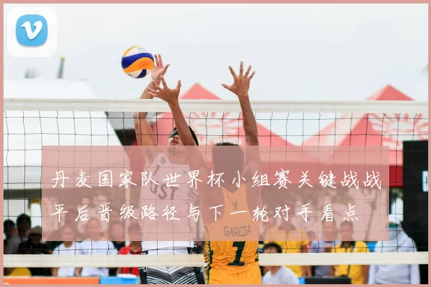 丹麦国家队世界杯小组赛关键战战平后晋级路径与下一轮对手看点