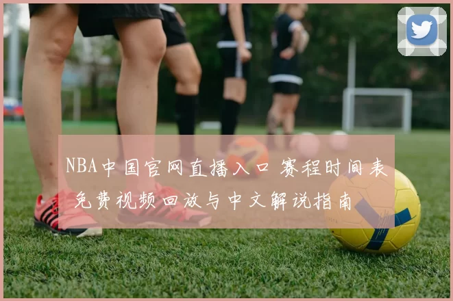 NBA中国官网直播入口 赛程时间表 免费视频回放与中文解说指南