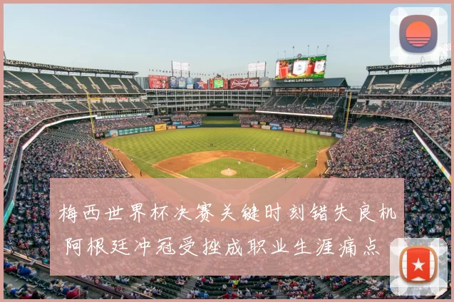 梅西世界杯决赛关键时刻错失良机 阿根廷冲冠受挫成职业生涯痛点