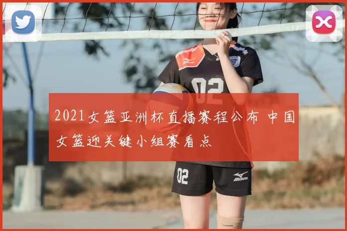 2021女篮亚洲杯直播赛程公布 中国女篮迎关键小组赛看点