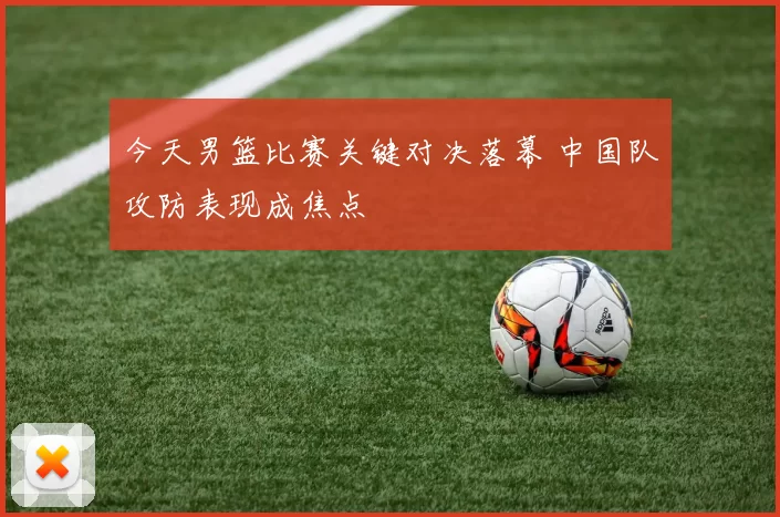 今天男篮比赛关键对决落幕 中国队攻防表现成焦点