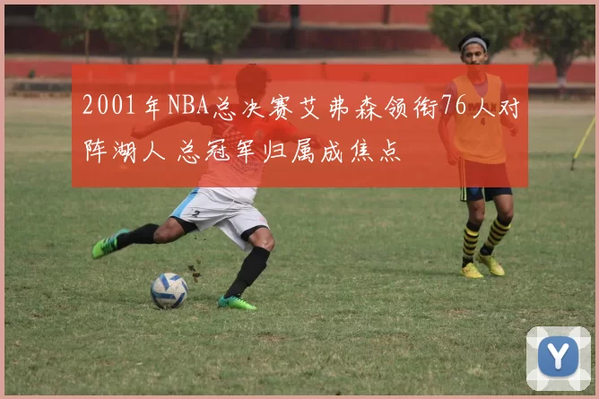2001年NBA总决赛艾弗森领衔76人对阵湖人 总冠军归属成焦点