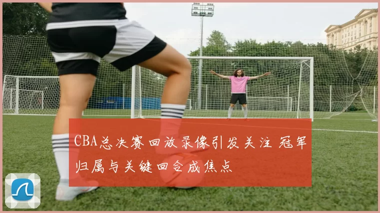 CBA总决赛回放录像引发关注 冠军归属与关键回合成焦点