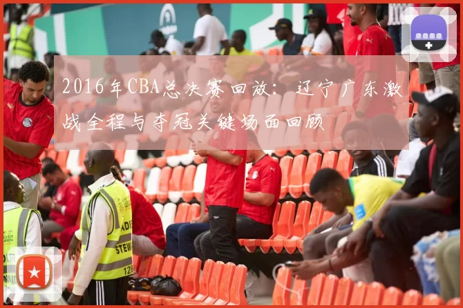 2016年CBA总决赛回放：辽宁广东激战全程与夺冠关键场面回顾