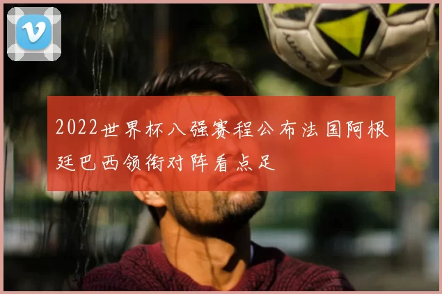 2022世界杯八强赛程公布法国阿根廷巴西领衔对阵看点足
