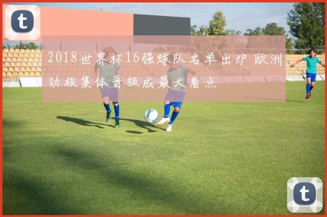 2018世界杯16强球队名单出炉 欧洲劲旅集体晋级成最大看点