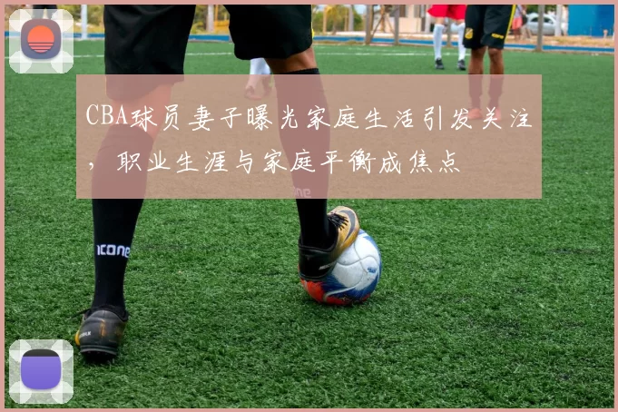 CBA球员妻子曝光家庭生活引发关注，职业生涯与家庭平衡成焦点