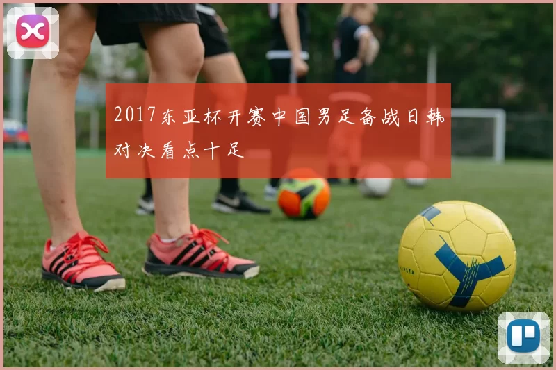 2017东亚杯开赛中国男足备战日韩对决看点十足