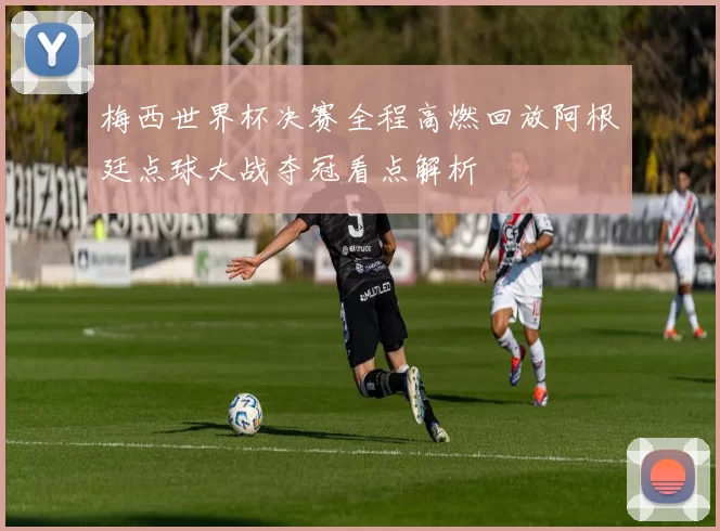 梅西世界杯决赛全程高燃回放阿根廷点球大战夺冠看点解析