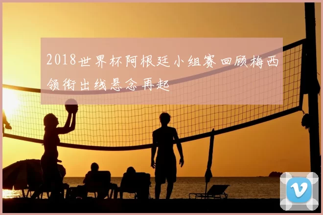 2018世界杯阿根廷小组赛回顾梅西领衔出线悬念再起