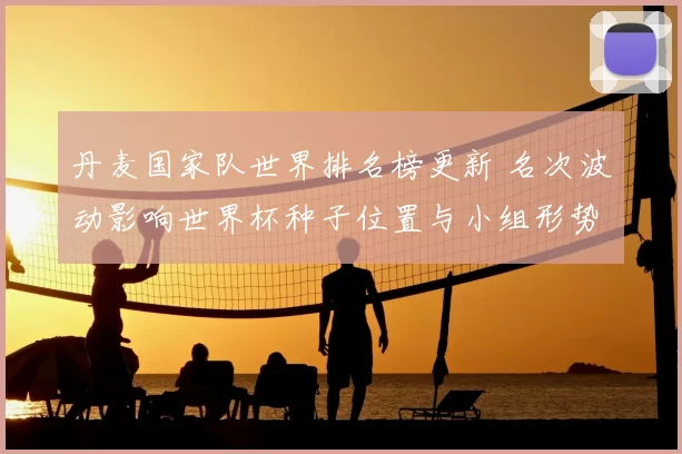 丹麦国家队世界排名榜更新 名次波动影响世界杯种子位置与小组形势