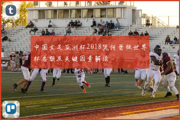 中国女足亚洲杯2018凭何晋级世界杯名额及关键因素解读