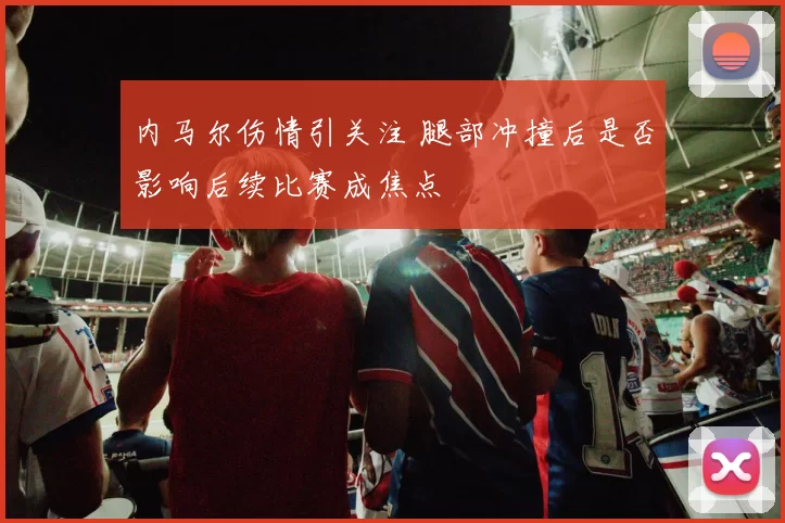 内马尔伤情引关注 腿部冲撞后是否影响后续比赛成焦点