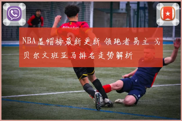 NBA盖帽榜最新更新 领跑者易主 戈贝尔文班亚马排名走势解析