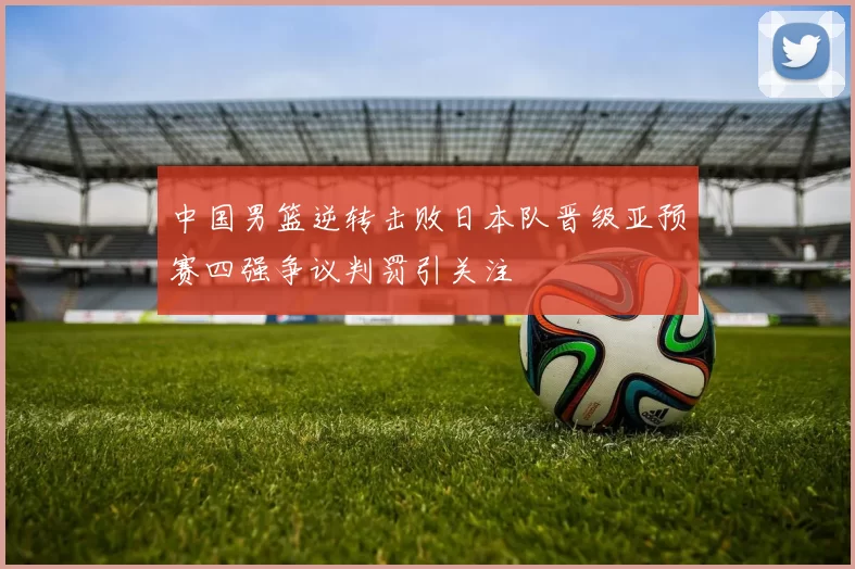 中国男篮逆转击败日本队晋级亚预赛四强争议判罚引关注