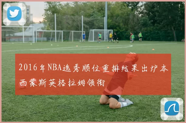2016年NBA选秀顺位重排结果出炉本西蒙斯英格拉姆领衔