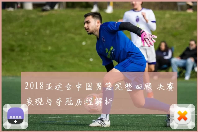 2018亚运会中国男篮完整回顾 决赛表现与夺冠历程解析