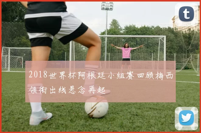 2018世界杯阿根廷小组赛回顾梅西领衔出线悬念再起