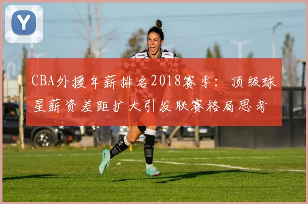 CBA外援年薪排名2018赛季：顶级球星薪资差距扩大引发联赛格局思考