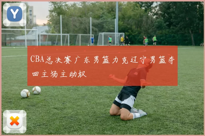 CBA总决赛广东男篮力克辽宁男篮夺回主场主动权