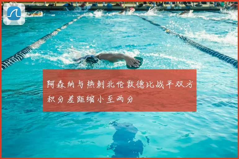 阿森纳与热刺北伦敦德比战平双方积分差距缩小至两分