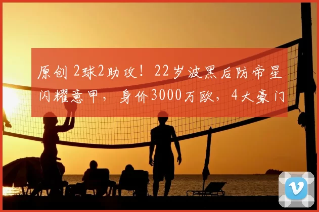 原创 2球2助攻！22岁波黑后防帝星闪耀意甲，身价3000万欧，4大豪门疯抢