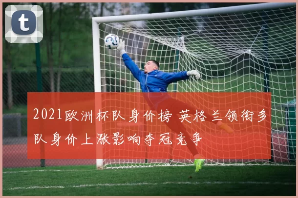 2021欧洲杯队身价榜 英格兰领衔多队身价上涨影响夺冠竞争