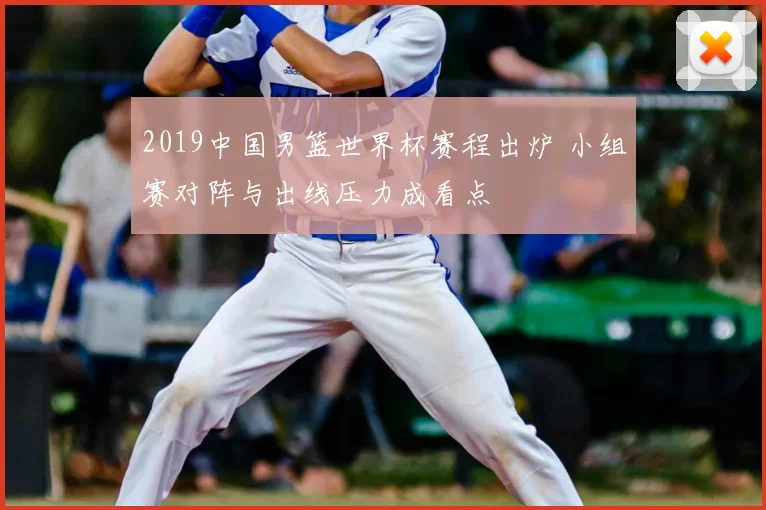 2019中国男篮世界杯赛程出炉 小组赛对阵与出线压力成看点