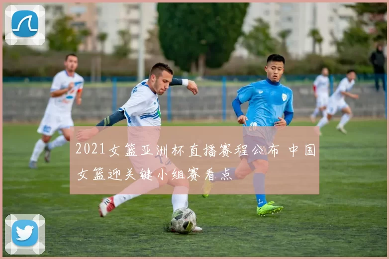 2021女篮亚洲杯直播赛程公布 中国女篮迎关键小组赛看点