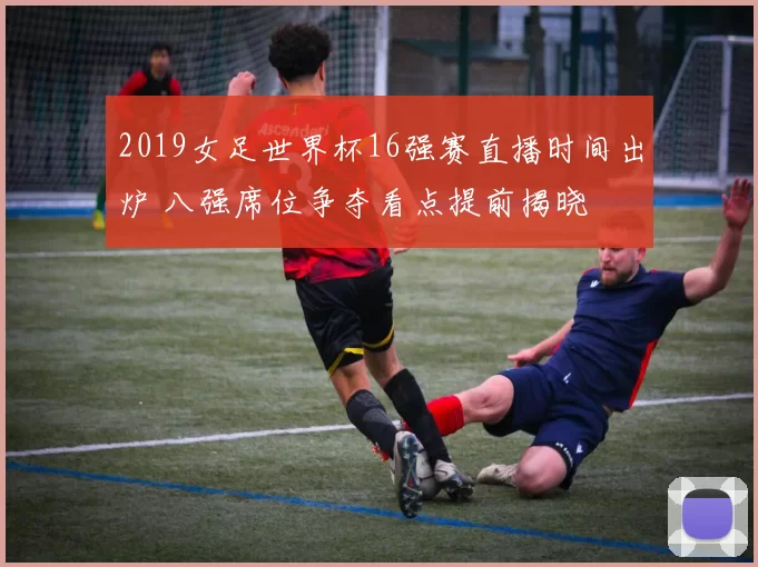 2019女足世界杯16强赛直播时间出炉 八强席位争夺看点提前揭晓