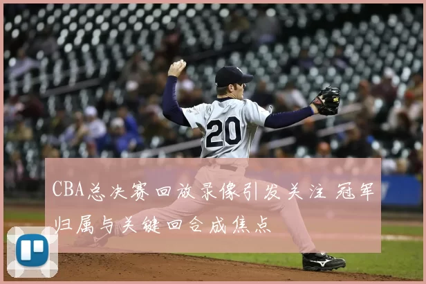 CBA总决赛回放录像引发关注 冠军归属与关键回合成焦点