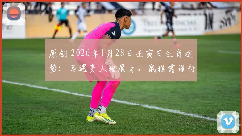 原创 2026年1月28日壬寅日生肖运势：马遇贵人猪展才，鼠猴需谨行！