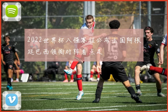 2022世界杯八强赛程公布法国阿根廷巴西领衔对阵看点足
